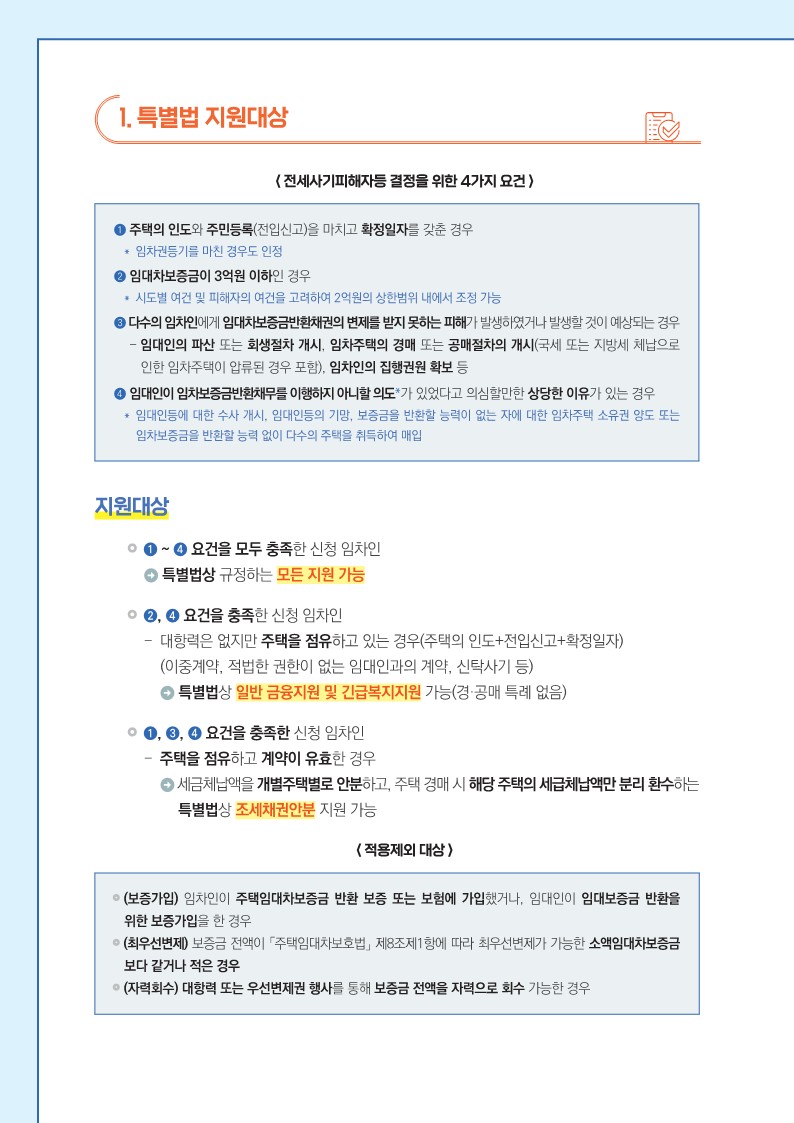 1. 특별법 지원대상   < 전세사기피해자등 결정을 위한 4가지 요건 >   ➊ 주택의 인도와 주민등록(전입신고)을 마치고 확정일자를 갖춘 경우     ＊ 임차권등기를 마친 경우도 인정   ➋ 임대차보증금이 3억원 이하인 경우     ＊ 시도별 여건 및 피해자의 여건을 고려하여 2억원의 상한범위 내에서 조정 가능   ➌다수의 임차인에게 임대차보증금반환채권의 변제를 받지 못하는 피해가 발생하였거나 발생할 것이 예상되는 경우     - 임대인의 파산 또는 회생절차 개시, 임차주택의 경매 또는 공매절차의 개시(국세 또는 지방세 체납으로 인한 임차주택이 압류된 경우 포함), 임차인의 집행권원 확보 등   ➍ 임대인이 임차보증금반환채무를 이행하지 아니할 의도*가 있었다고 의심할만한 상당한 이유가 있는 경우     ＊ 임대인등에 대한 수사 개시, 임대인등의 기망, 보증금을 반환할 능력이 없는 자에 대한 임차주택 소유권 양도 또는 임차보증금을 반환할 능력 없이 다수의 주택을 취득하여 매입       < 지원대상 >   ➊ ~ ❹ 요건을 모두 충족한 신청 임차인     → 특별법상 규정하는 모든 지원 가능   ❷, ❹ 요건을 충족한 신청 임차인     - 대항력은 없지만 주택을 점유하고 있는 경우(주택의 인도+전입신고+확정일자)     (이중계약, 적법한 권한이 없는 임대인과의 계약, 신탁사기 등)     → 특별법상 일반 금융지원 및 긴급복지지원 가능(경·공매 특례 없음)   ❶, ❸, ❹ 요건을 충족한 신청 임차인     - 주택을 점유하고 계약이 유효한 경우     → 세금체납액을 개별주택별로 안분하고, 주택 경매 시 해당 주택의 세급체납액만 분리 환수하는 특별법상 조세채권안분 지원 가능      < 적용제외 대상 >     (보증가입) 임차인이 주택임대차보증금 반환 보증 또는 보험에 가입했거나, 임대인이 임대보증금 반환을 위한 보증가입을 한 경우     (최우선변제) 보증금 전액이 「주택임대차보호법」 제8조제1항에 따라 최우선변제가 가능한 소액임대차보증금 보다 같거나 적은 경우     (자력회수) 대항력 또는 우선변제권 행사를 통해 보증금 전액을 자력으로 회수 가능한 경우