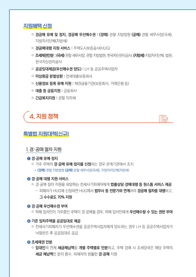   < 지원혜택 신청 >   ● 경공매 유예 및 정지, 경공매 우선매수권 : (경매) 관할 지방법원 (공매) 관할 세무서장(국세), 지방자치단체(지방세)   ● 경공매대행 지원 서비스 : 주택도시보증공사(HUG)   ● 조세채권안분 : (국세) 관할 세무서장, 관할 지방법원, 한국자산관리공사, (지방세) 지방자치단체, 법원, 한국자산관리공사   ● 공공임대제공(우선매수권 양도) : LH 등 공공주택사업자   ● 미상환금 분할상환 : 전세대출보증회사    ● 신용정보 등록 유예 지원 : 채권금융기관(보증회사, 거래은행 등)   ● 대출 등 금융지원 : 금융회사   ● 긴급복지지원 : 관할 지자체    4. 지원 정책   특별법 지원대책(신규)   1. 경·공매 절차 지원     ➊ 경·공매 유예·정지   거주 주택의 경·공매 유예·정지를 신청하는 경우 관계기관에서 조치   ＊ (경매) 관할 지방법원 (공매) 관할 세무서장(국세), 지방자치단체(지방세)     ➋ 경·공매 대행 지원 서비스   경·공매 절차 지원을 희망하는 전세사기피해자에게 법률상담·경매대행 등 원스톱 서비스 제공   - 피해자가 HUG에 신청하면 HUG에서 법무사 등 전문가와 연계하여 경공매 절차를 대행하고, 그 수수료도 70% 지원     ➌ 경·공매 우선매수권 부여   피해 임차인이 거주중인 주택이 경·공매될 경우, 피해 임차인에게 우선매수할 수 있는 권한 부여     ➍ 기존 임차주택을 공공임대로 제공   전세사기피해자가 우선매수권을 공공주택사업자에게 양도하는 경우 LH 등 공공주택사업자가 낙찰받은 후 공공임대로 공급     ❺ 조세채권 안분   임대인의 전체 세금체납액을 개별 주택별로 안분하고, 주택 경매 시 조세당국은 해당 주택의 세금 체납액만 분리 환수, 피해자의 원활한 경·공매 지원