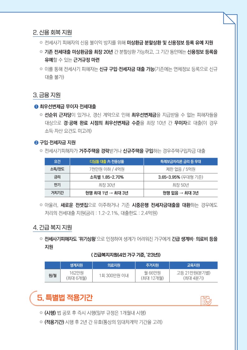  2. 신용 회복 지원     전세사기 피해자의 신용 불이익 방지를 위해 미상환금 분할상환 및 신용정보 등록 유예 지원     기존 전세대출 미상환금을 최장 20년 간 분할상환 가능하고, 그 기간 동안에는 신용정보 등록을 유예할 수 있는 근거규정 마련     이를 통해 전세사기 피해자는 신규 구입·전세자금 대출 가능(기존에는 연체정보 등록으로 신규 대출 불가)    3. 금융 지원     ➊ 최우선변제금 무이자 전세대출 선순위 근저당이 있거나, 갱신 계약으로 인해 최우선변제금을 지급받을 수 없는 피해자들을 대상으로 경·공매 완료 시점의 최우선변제금 수준을 최장 10년 간 무이자로 대출(이 경우 소득·자산 요건도 미고려)     ➋ 구입·전세자금 지원 - 전세사기피해자가 거주주택을 경락받거나 신규주택을 구입하는 경우주택구입자금 대출 - 요건 디딤돌 대출 內 전용상품 특례보금자리론 금리 등 우대 - 소득/한도 7천만원 이하 / 4억원 제한 없음 / 5억원 - 금리 소득별 1.85~2.70% 3.65~3.95% (우대형 기준) - 만기 최장 30년 최장 50년 - 거치기간 현행 최대 1년 → 최대 3년 현행 없음 → 최대 3년 - 아울러, 새로운 전셋집으로 이주하거나 기존 시중은행 전세자금대출을 대환하는 경우에도 저리의 전세대출 지원(금리 : 1.2~2.1%, 대출한도 : 2.4억원)    4. 긴급 복지 지원     전세사기피해자도 ‘위기상황’으로 인정하여 생계가 어려워진 가구에게 긴급 생계비· 의료비 등을 지원      < 긴급복지지원(4인 가구 기준, ’23년)>      - 생계지원 의료지원 주거지원 교육지원      - 원/월 162만원      - (최대 6개월) 1회 300만원 이내 월 66만원      - (최대 12개월) 고등 21만원(분기별)      - (최대 4분기)    5. 특별법 적용기간     (시행) 법 공포 후 즉시 시행(일부 규정은 1개월내 시행)     (적용기간) 시행 후 2년 간 유효(통상의 임대차계약 기간을 고려)