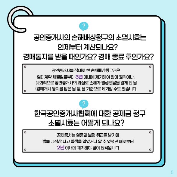 공인중개사의 손해배상청구의 소멸시효는 언제부터 계산되나요?경매통지를 받을 때인가요? 경매 종료 후인가요? √공인중개사를 상대로 한 손해배상청구권은 임대계약 체결일로부터 3년 이내에 제기해야 함이 원칙 한국공이중개사협회에 대한 공제금 청구 소멸시효는 어떻게 되나요? √공제증서는 일종의 보험 취급을 받기에 법률 규정상 사고 발생을 알았거나 알 수 있었던 때로부터 2년 이내 제기해야 함이 원칙