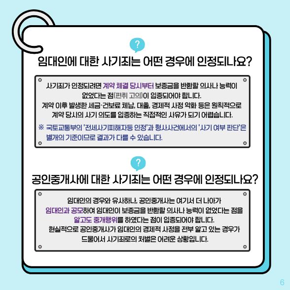 임대인에 대한 사기죄는 어떤 경우에 인정되나요? √계약 체결 당시부터 보증금을 반환할 의사나 능력이 없다는 점(편취 고의)이 입증되어야 합니다. 공인중개사에 대한 사기죄는 어떤 경우에 인정되나요? √임대인과 공모하여 임대인이 보증금을 반환할 의사나 능력이 없었다는 점을 알고도 중개행위를 하였다는 점이 입증되어야 합니다.