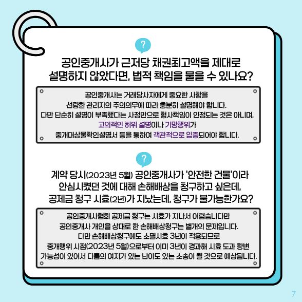 공인중개사가 근저당 채권최고액을 제대로 설명하지 않았다면, 법적 책임을 물 수 있나요? √고의적인 허위 설명이나 기망행위가 중개대상물확인설명서 등을 통하여 객관적으로 입증되어야 합니다. 계약 당시(2023년 5월) 공인중개사가 '안전한 건물'이라 안심시켰던 것에 대해 손해배상을 청구하고 싶은데, 공제금 청구 시표(2년)가 지났는데, 청구가 불가능한가요? √시효가 지나서 어렵습니다만 공인중개사 개인을 상대로 한 손해배상청구는 별개의 문제입니다. 난이도 있는 소송이 될 것으로 예상됩니다.