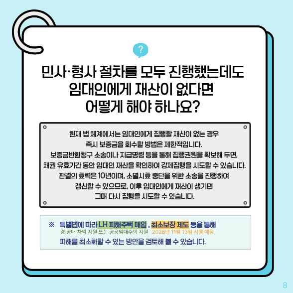 민사·형사 절차를 모두 진행했는데도 임대인에게 재산이 없다면 어떻게 해야 하나요? √현재 법 체계에서는 임대인에게 집행할 재산이 없는 경우 즉시 보증금을 회수할 방법은 제한적입니다. 이후 임대인에게 재산이 생기면 그때 다시 집행을 시도할 수 있습니다.