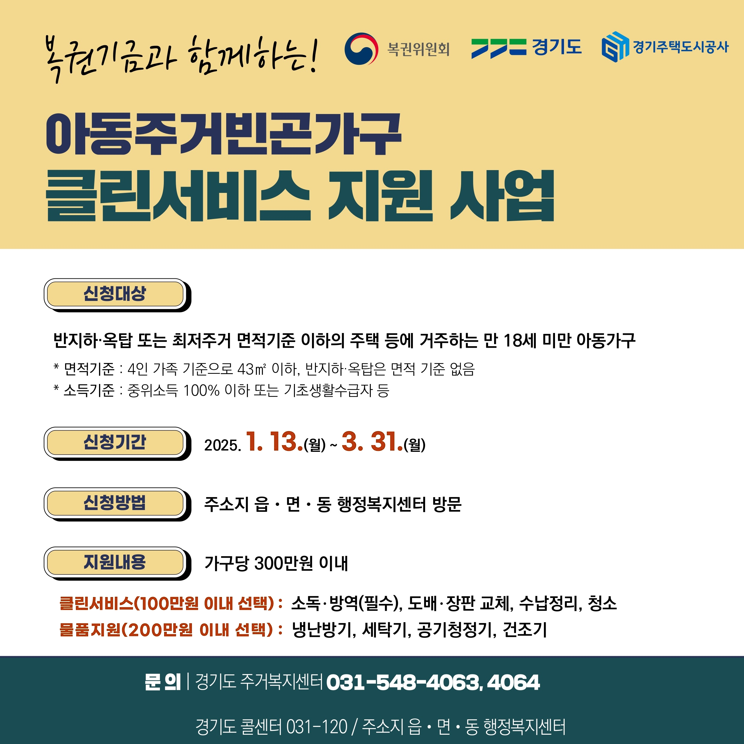 복권위원회 경기도 경기주택도시공사

복권기금과 함께하는 아동주거빈곤가구 클린서비스 지원 사업 

신청대상 : 반지하·옥탑 또는 최저주거 면적기준 이하의 주택 등에 거주하는 만 18세 미만 아동가구 

* 면적기준 : 4인 가족 기준으로 43㎡ 이하, 반지하 옥탑은 면적 기준 없음 

* 소득기준 : 중위소득 100% 이하 또는 기초생활수급자 등 

신청기간 : 2025. 1. 13.(월)~3.31.(월) 

신청방법 : 주소지 읍·면·동 행정복지센터 방문 

지원내용 : 가구당 300만원 이내 

클린서비스(100만원 이내 선택): 소독·방역(필수), 도배·장판 교체, 수납정리, 청소

물품지원(200만원 이내 선택): 냉난방기, 세탁기, 공기청정기, 건조기 

문의 : 경기도 주거복지센터 031-548-4063,4064, 경기도 콜센터 031-120/주소지 읍·면·동 행정복지센터